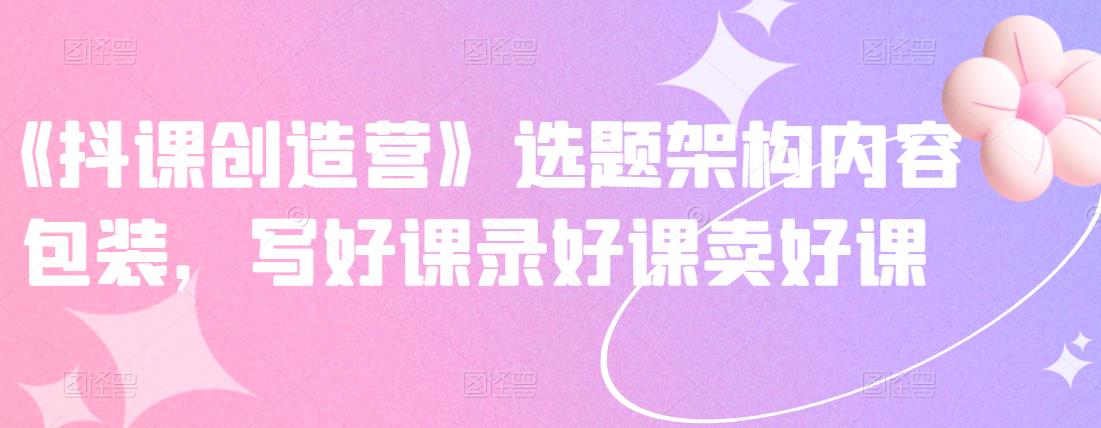 《抖课创造营》选题架构内容包装,写好课录好课卖好课| 鹿鸣网创