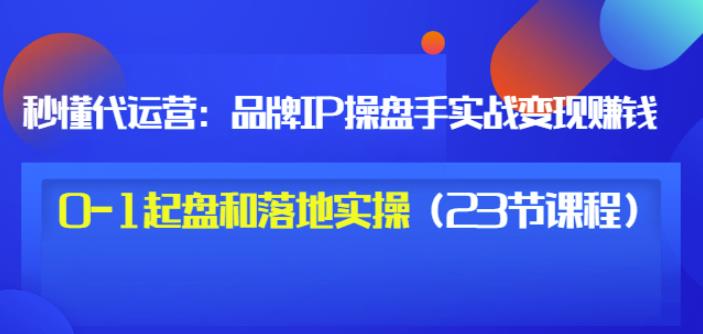 秒懂代运营：品牌IP操盘手实战赚钱，0-1起盘和落地实操（23节课程）价值199| 鹿鸣网创