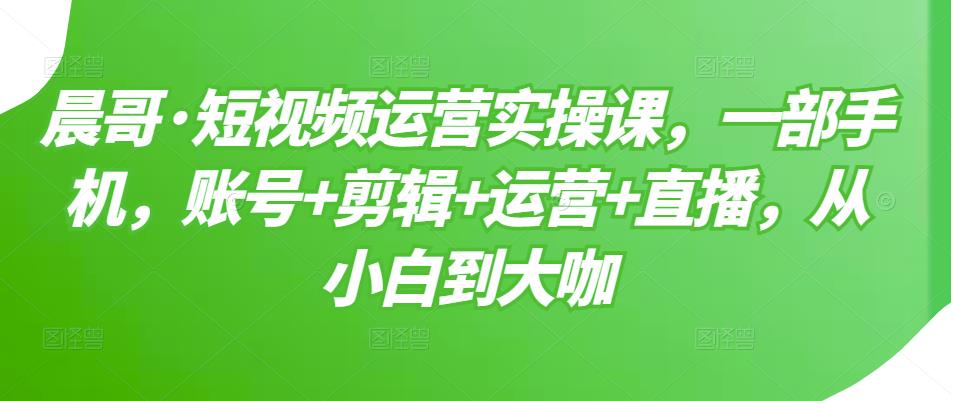 晨哥·短视频运营实操课，一部手机，账号+剪辑+运营+直播，从小白到大咖| 鹿鸣网创