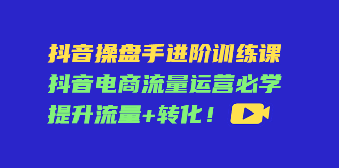 抖音操盘手进阶训练课：抖音电商流量运营必学，提升流量+转化| 鹿鸣网创