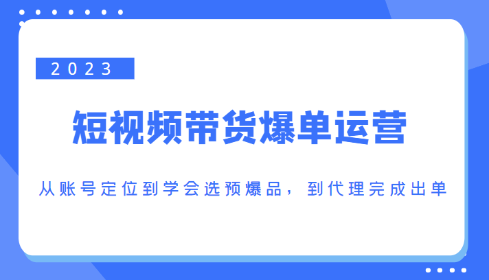 2023短视频带货爆单运营，从账号定位到学会选预爆品，到代理完成出单（价值1250元）| 鹿鸣网创