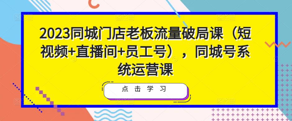 2023同城门店老板流量破局课（短视频+直播间+员工号），同城号系统运营课| 鹿鸣网创