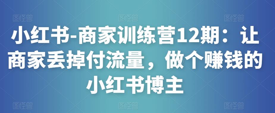 小红书-商家训练营12期：让商家丢掉付流量，做个赚钱的小红书博主| 鹿鸣网创