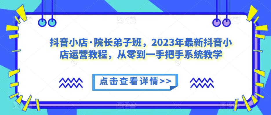 抖音小店·院长弟子班,2023年最新抖音小店运营教程,从零到一手把手系统教学| 鹿鸣网创