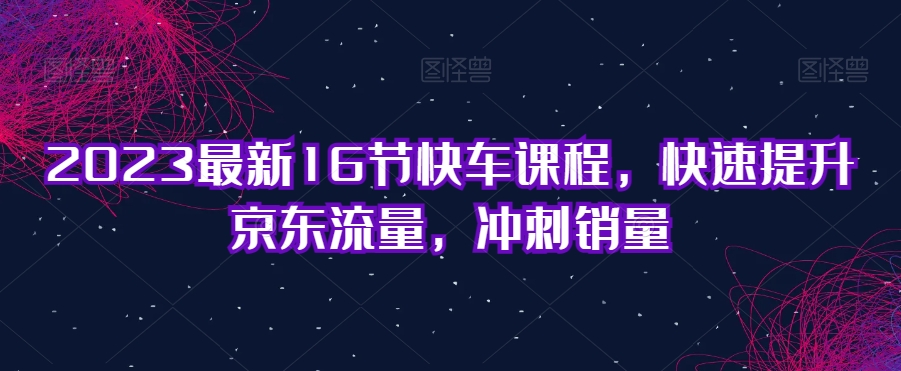 2023最新16节快车课程，快速提升京东流量，冲刺销量| 鹿鸣网创