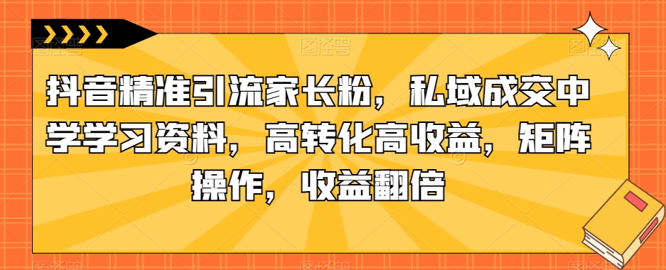 抖音精准引流家长粉，私域成交中学学习资料，高转化高收益，矩阵操作，收益翻倍【揭秘】| 鹿鸣网创