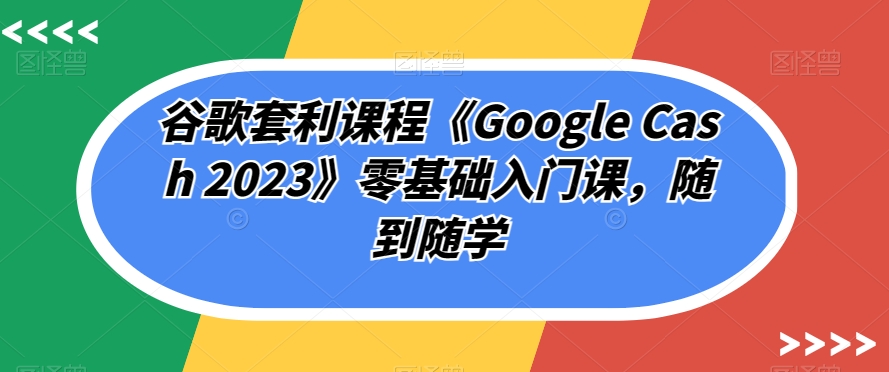 谷歌套利课程《Google Cash 2023》零基础入门课，随到随学| 鹿鸣网创