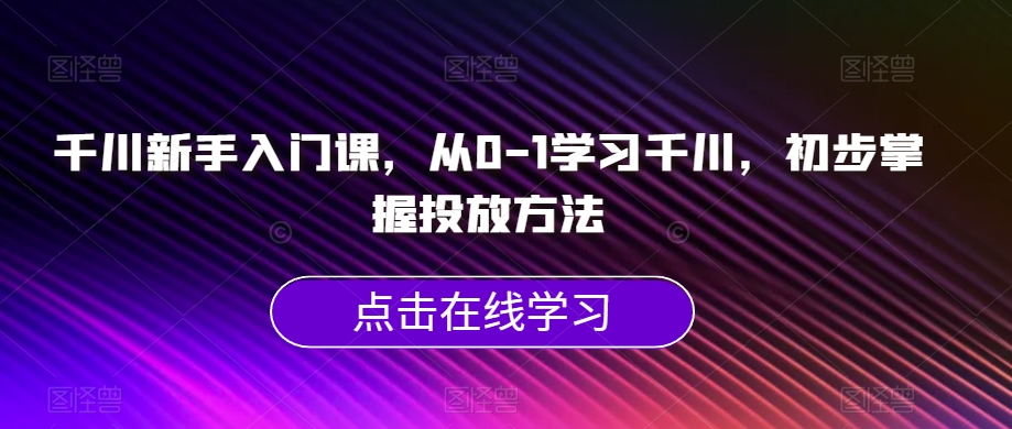 千川新手入门课,从0-1学习千川,初步掌握投放方法| 鹿鸣网创