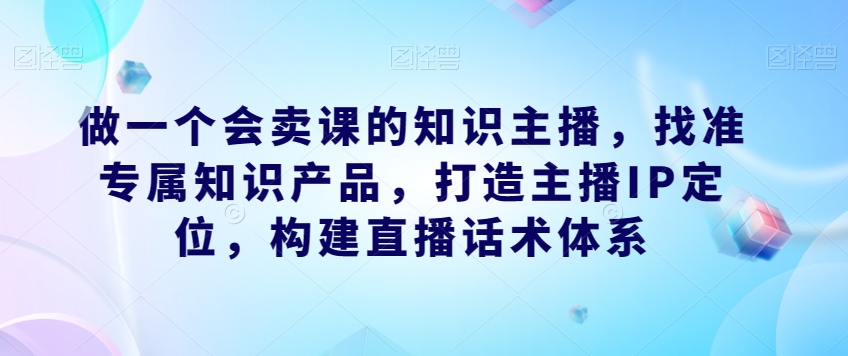 做一个会卖课的知识主播，找准专属知识产品，打造主播IP定位，构建直播话术体系| 鹿鸣网创