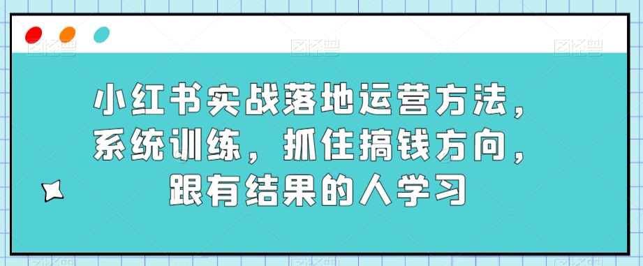 小红书实战落地运营方法,系统训练,抓住搞钱方向,跟有结果的人学习| 鹿鸣网创