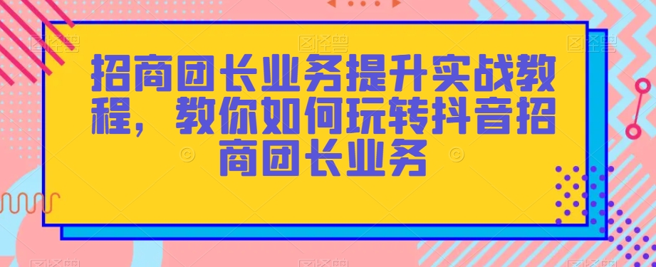 招商团长业务提升实战教程，教你如何玩转抖音招商团长业务| 鹿鸣网创