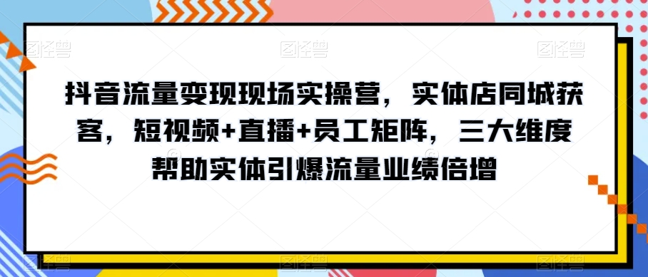 抖音流量变现现场实操营，实体店同城获客，短视频+直播+员工矩阵，三大维度帮助实体引爆流量业绩倍增| 鹿鸣网创