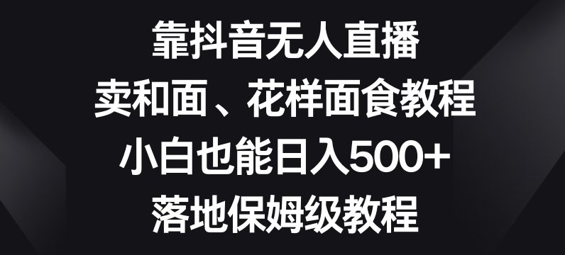 靠抖音无人直播，卖和面、花样面试教程，小白也能日入500+，落地保姆级教程【揭秘】| 鹿鸣网创