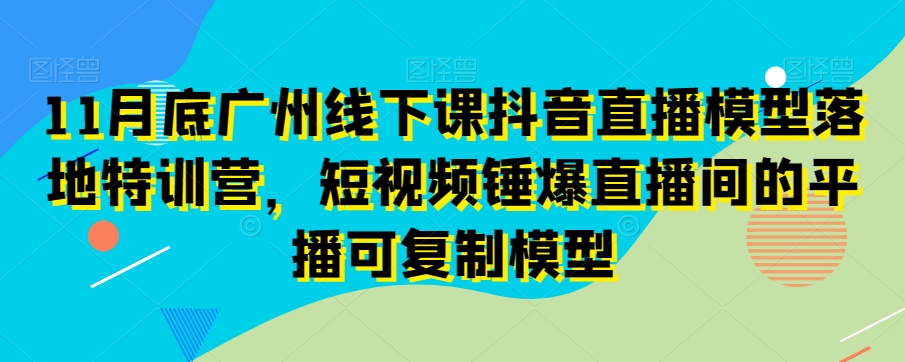 11月底广州线下课抖音直播模型落地特训营，短视频锤爆直播间的平播可复制模型| 鹿鸣网创