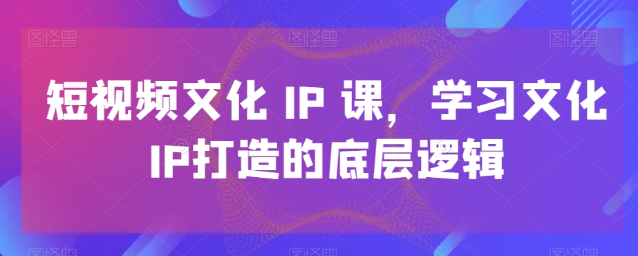 短视频文化IP课,学习文化IP打造的底层逻辑| 鹿鸣网创