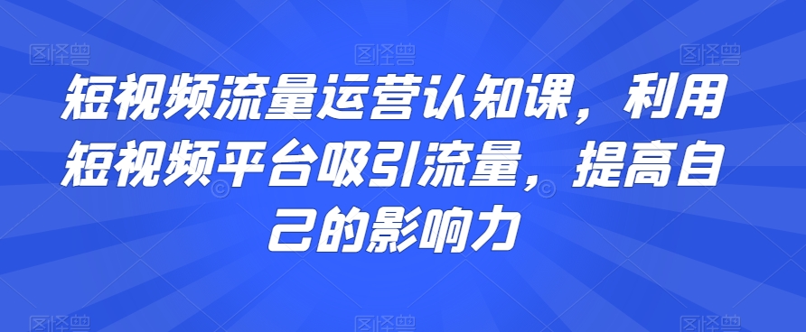短视频流量运营认知课，利用短视频平台吸引流量，提高自己的影响力| 鹿鸣网创