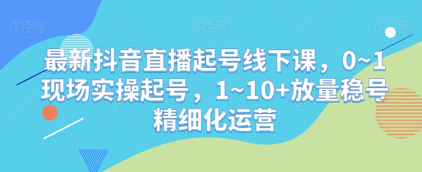 最新抖音直播起号线下课,0~1现场实操起号,1~10+放量稳号精细化运营| 鹿鸣网创
