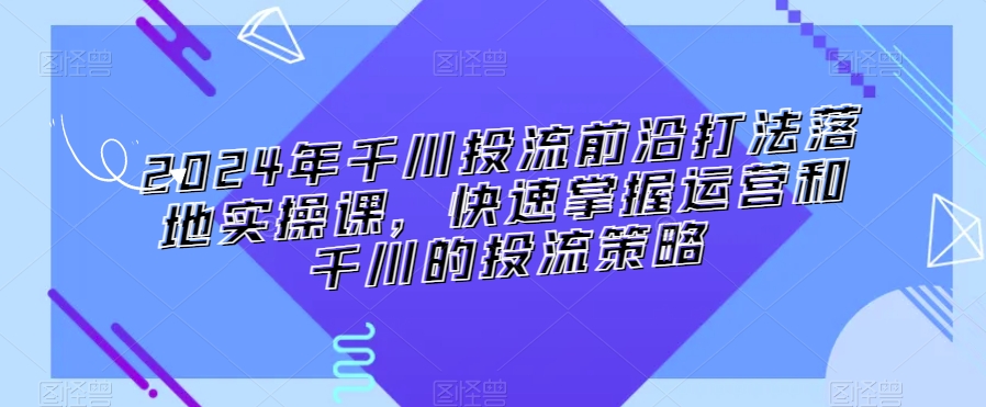 2024年千川投流前沿打法落地实操课，快速掌握运营和千川的投流策略| 鹿鸣网创
