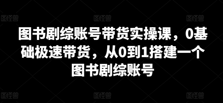 图书剧综账号带货实操课，0基础极速带货，从0到1搭建一个图书剧综账号| 鹿鸣网创