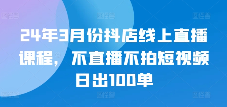24年3月份抖店线上直播课程,不直播不拍短视频日出100单| 鹿鸣网创