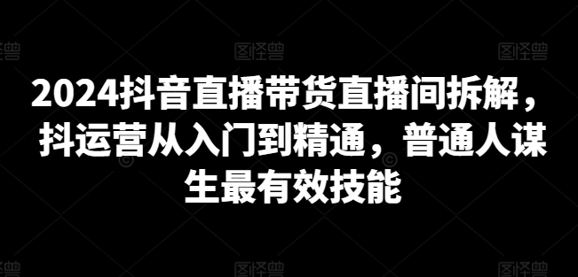 2024抖音直播带货直播间拆解，抖运营从入门到精通，普通人谋生最有效技能| 鹿鸣网创