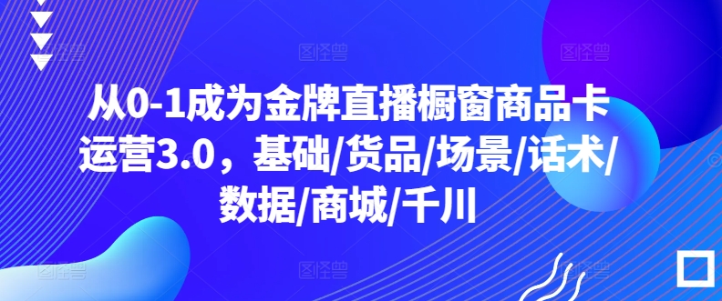 从0-1成为金牌直播橱窗商品卡运营3.0，基础/货品/场景/话术/数据/商城/千川| 鹿鸣网创