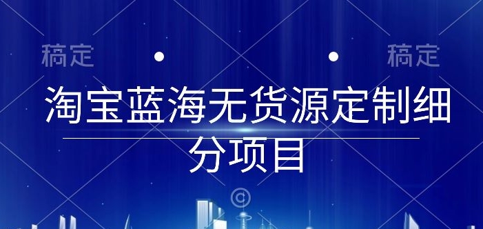 淘宝蓝海无货源定制细分项目,从0到起店实操全流程【揭秘】| 鹿鸣网创