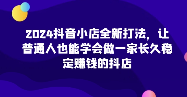2024抖音小店全新打法，让普通人也能学会做一家长久稳定赚钱的抖店| 鹿鸣网创