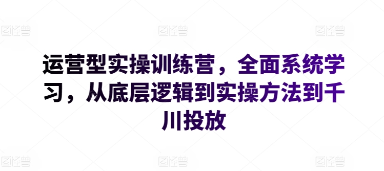 运营型实操训练营,全面系统学习,从底层逻辑到实操方法到千川投放| 鹿鸣网创