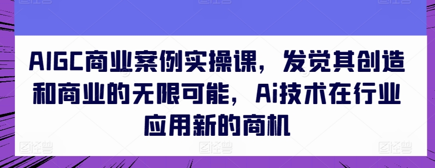 AIGC商业案例实操课,发觉其创造和商业的无限可能,Ai技术在行业应用新的商机| 鹿鸣网创