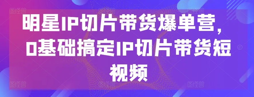 明星IP切片带货爆单营,0基础搞定IP切片带货短视频| 鹿鸣网创