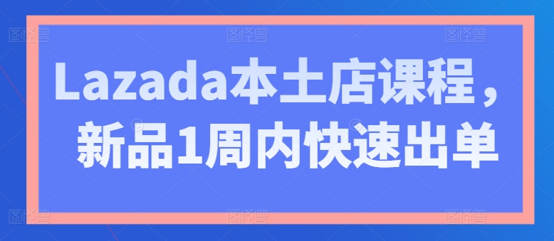 Lazada本土店课程，新品1周内快速出单| 鹿鸣网创