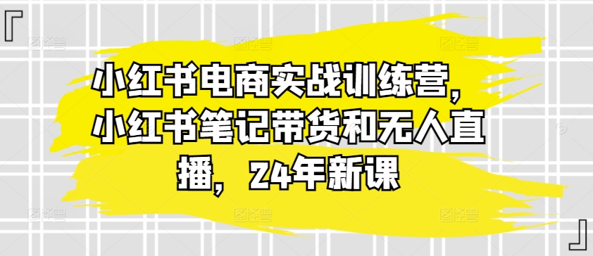 小红书电商实战训练营，小红书笔记带货和无人直播，24年新课| 鹿鸣网创