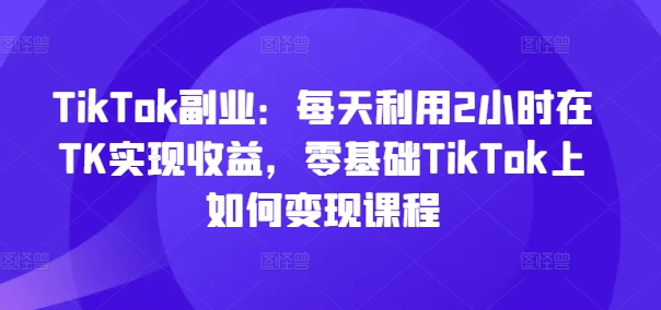 TikTok副业：每天利用2小时在TK实现收益，零基础TikTok上如何变现课程| 鹿鸣网创