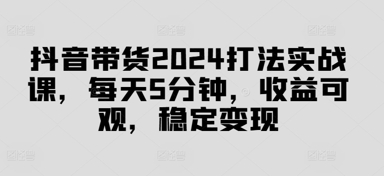 抖音带货2024打法实战课,每天5分钟,收益可观,稳定变现【揭秘】| 鹿鸣网创