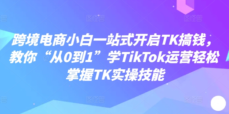 跨境电商小白一站式开启TK搞钱,教你“从0到1”学TikTok运营轻松掌握TK实操技能| 鹿鸣网创