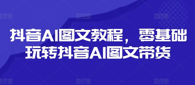 抖音AI图文教程,零基础玩转抖音AI图文带货| 鹿鸣网创