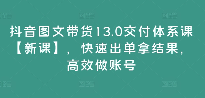 抖音图文带货13.0交付体系课【新课】,快速出单拿结果,高效做账号| 鹿鸣网创