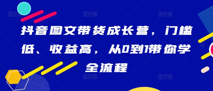 抖音图文带货成长营,门槛低、收益高,从0到1带你学全流程| 鹿鸣网创