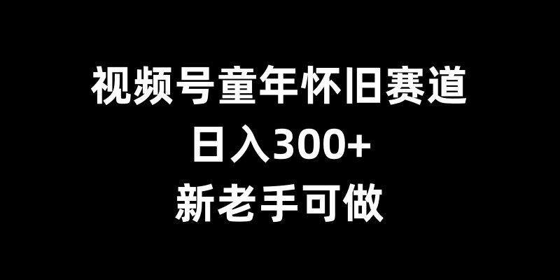 视频号童年怀旧赛道,日入300+,新老手可做【揭秘】| 鹿鸣网创