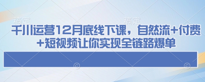 千川运营12月底线下课,自然流+付费+短视频让你实现全链路爆单| 鹿鸣网创