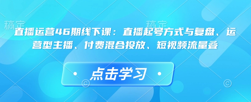 直播运营46期线下课：直播起号方式与复盘、运营型主播、付费混合投放、短视频流量叠| 鹿鸣网创