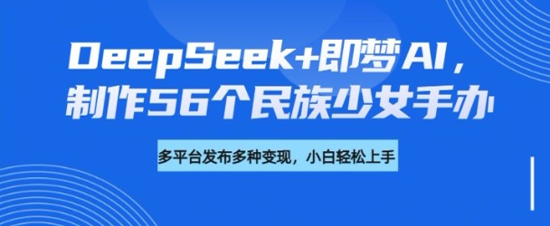 DeepSeek+即梦AI，制作56个民族少女手办，附详细教程+变现方向| 鹿鸣网创