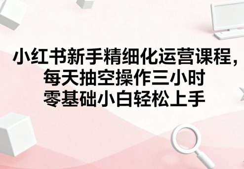 小红书新手精细化运营课程，每天抽空操作三小时，零基础小白轻松上手| 鹿鸣网创