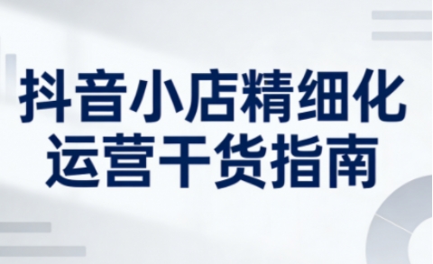 抖音小店精细化运营干货指南新版，助力商家系统提升店铺运营能力（更新26年6月）| 鹿鸣网创