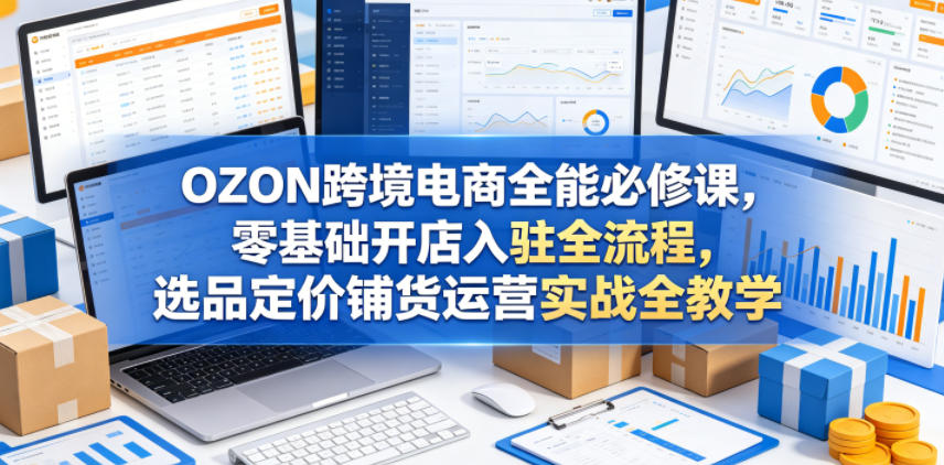 OZON跨境电商全能必修课，零基础开店入驻全流程，选品定价铺货运营实战全教学（更新0605）| 鹿鸣网创