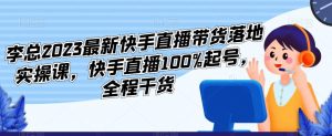 李总2023最新快手直播带货落地实操课，快手直播100%起号，全程干货| 鹿鸣网创