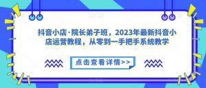 抖音小店·院长弟子班,2023年最新抖音小店运营教程,从零到一手把手系统教学| 鹿鸣网创