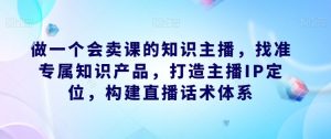 做一个会卖课的知识主播,找准专属知识产品,打造主播IP定位,构建直播话术体系| 鹿鸣网创