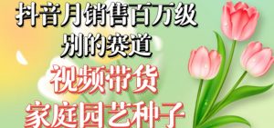 抖音月销售百万级别的赛道，视频带货家庭园艺种子，无需实拍小白可做| 鹿鸣网创